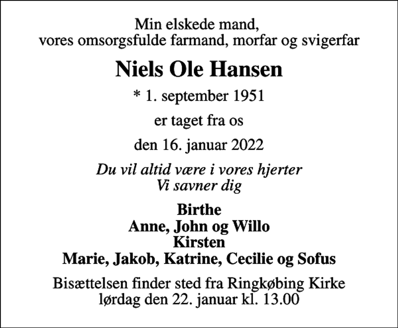 <p>Min elskede mand, vores omsorgsfulde farmand, morfar og svigerfar<br />Niels Ole Hansen<br />* 1. september 1951<br />er taget fra os<br />den 16. januar 2022<br />Du vil altid være i vores hjerter Vi savner dig<br />Birthe<br />Bisættelsen finder sted fra Ringkøbing Kirke lørdag den 22. januar kl. 13.00</p>