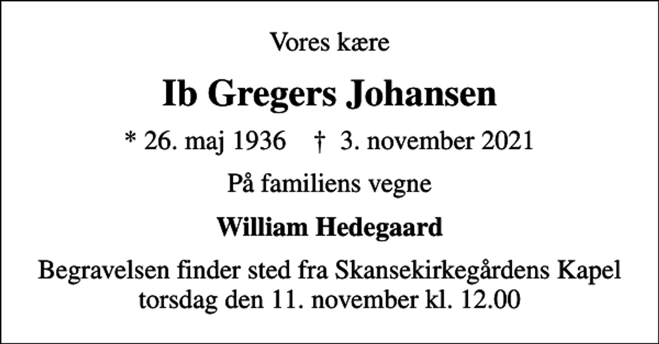 <p>Vores kære<br />Ib Gregers Johansen<br />* 26. maj 1936 ✝ 3. november 2021<br />På familiens vegne<br />William Hedegaard<br />Begravelsen finder sted torsdag den 11. november kl. 12.00 fra Skansekirkegårdens Kapel</p>