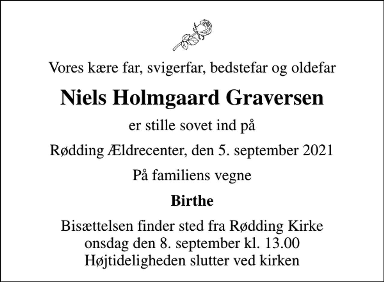 <p>Vores kære far, svigerfar, bedstefar og oldefar<br />Niels Holmgaard Graversen<br />er stille sovet ind på<br />Rødding Ældrecenter, den 5. september 2021<br />På familiens vegne<br />Birthe<br />Bisættelsen finder sted fra Rødding Kirke onsdag den 8. september kl. 13.00 Højtideligheden slutter ved kirken</p>