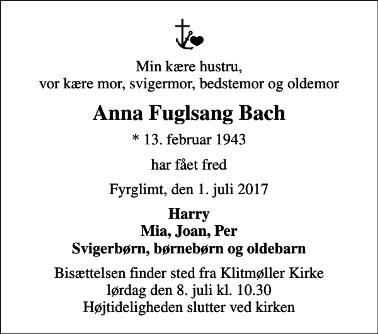 <p>Min kære hustru, vor kære mor, svigermor, bedstemor og oldemor<br />Anna Fuglsang Bach<br />* 13. februar 1943<br />har fået fred<br />Fyrglimt, den 1. juli 2017<br />Harry Mia, Joan, Per Svigerbørn, børnebørn og oldebarn<br />Bisættelsen finder sted fra Klitmøller Kirke lørdag den 8. juli kl. 10.30 Højtideligheden slutter ved kirken</p>