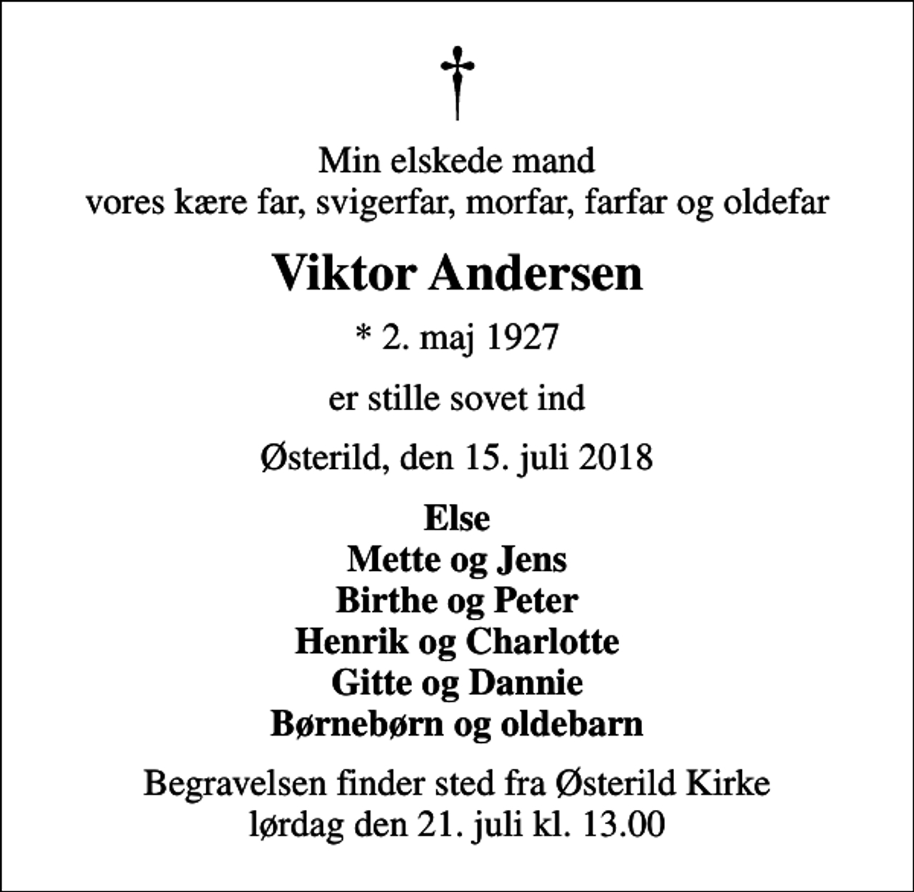 <p>Min elskede mand vores kære far, svigerfar, morfar, farfar og oldefar<br />Viktor Andersen<br />* 2. maj 1927<br />er stille sovet ind<br />Østerild, den 15. juli 2018<br />Else Mette og Jens Birthe og Peter Henrik og Charlotte Gitte og Dannie Børnebørn og oldebarn<br />Begravelsen finder sted fra Østerild Kirke lørdag den 21. juli kl. 13.00</p>