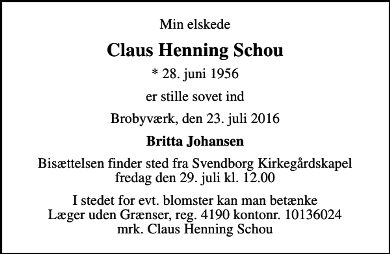 <p>Min elskede<br />Claus Henning Schou<br />* 28. juni 1956<br />er stille sovet ind<br />Brobyværk, den 23. juli 2016<br />Britta Johansen<br />Bisættelsen finder sted fra Svendborg Kirkegårdskapel fredag den 29. juli kl. 12.00<br />I stedet for evt. blomster kan man betænke<br />Læger uden Grænser reg.4190kontonr.10136024mrk. Claus Henning<br />Schou</p>