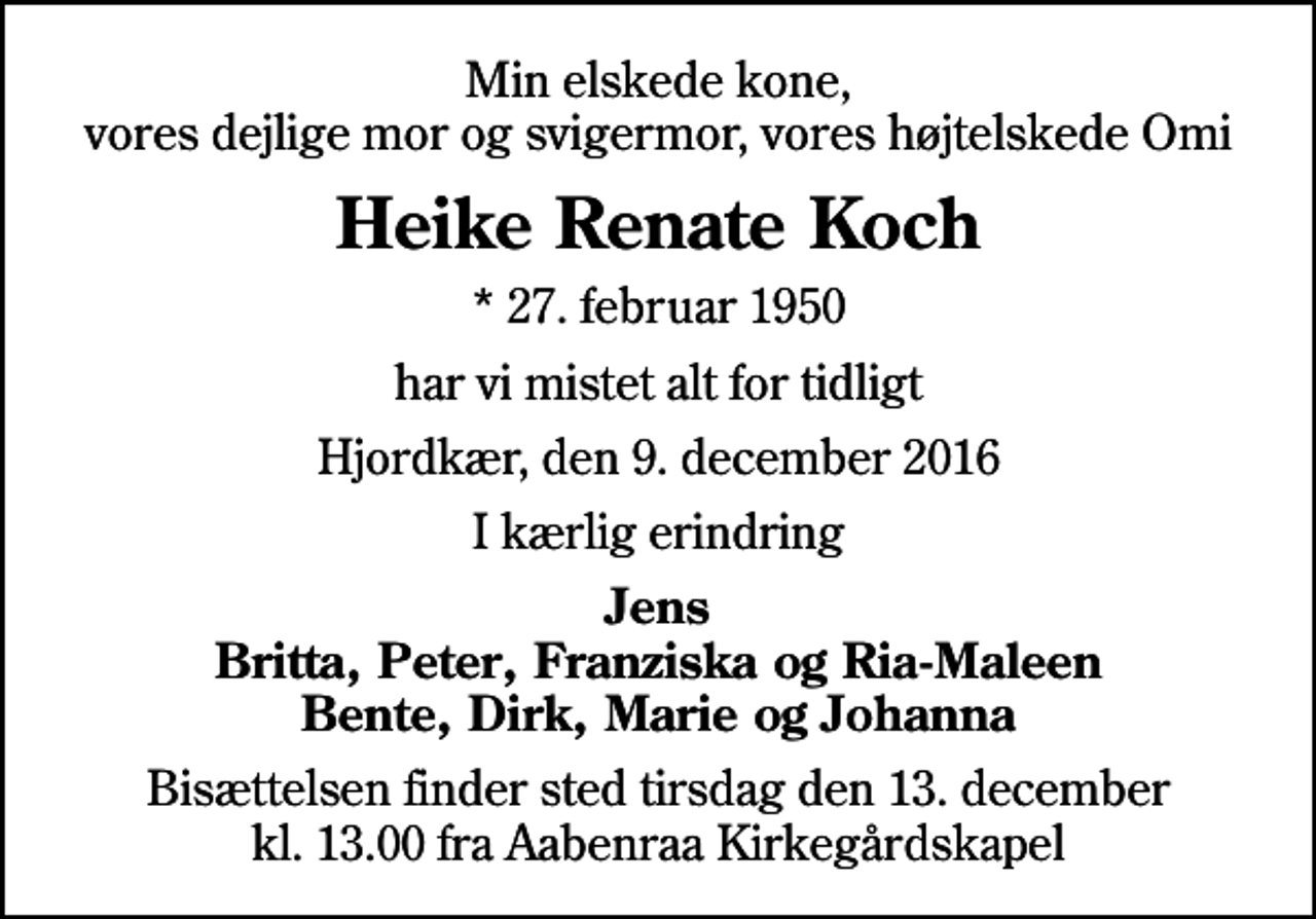 <p>Min elskede kone, vores dejlige mor og svigermor, vores højtelskede Omi<br />Heike Renate Koch<br />* 27. februar 1950<br />har vi mistet alt for tidligt<br />Hjordkær, den 9. december 2016<br />I kærlig erindring<br />Jens Britta, Peter, Franziska og Ria-Maleen Bente, Dirk, Marie og Johanna<br />Bisættelsen finder sted tirsdag den 13. december kl. 13.00 fra Aabenraa Kirkegårdskapel</p>