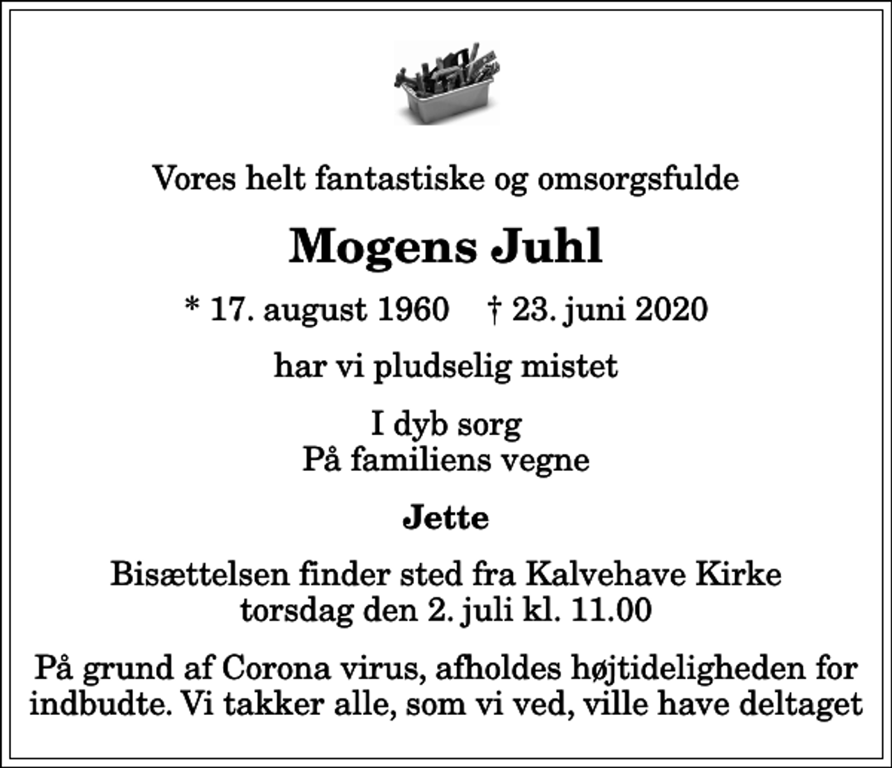 <p>Vores helt fantastiske og omsorgsfulde<br />Mogens Juhl<br />* 17. august 1960 ✝ 23. juni 2020<br />har vi pludselig mistet<br />I dyb sorg På familiens vegne<br />Jette<br />Bisættelsen finder sted fra Kalvehave Kirke torsdag den 2. juli kl. 11.00<br />På grund af Corona virus, afholdes højtideligheden for indbudte. Vi takker alle, som vi ved, ville have deltaget</p>