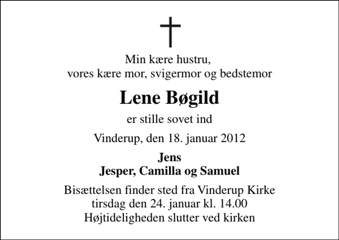 <p>Min kære hustru, vores kære mor, svigermor og bedstemor<br />Lene Bøgild<br />er stille sovet ind<br />Vinderup, den 18. januar 2012<br />Jens Jesper, Camilla og Samuel<br />Bisættelsen finder sted fra Vinderup Kirke tirsdag den 24. januar kl. 14.00 Højtideligheden slutter ved kirken</p>