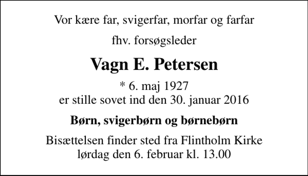<p>Vor kære far, svigerfar, morfar og farfar<br />fhv. forsøgsleder<br />Vagn E. Petersen<br />* 6. maj 1927 er stille sovet ind den 30. januar 2016<br />Børn, svigerbørn og børnebørn<br />Bisættelsen finder sted fra Flintholm Kirke lørdag den 6. februar kl. 13.00</p>