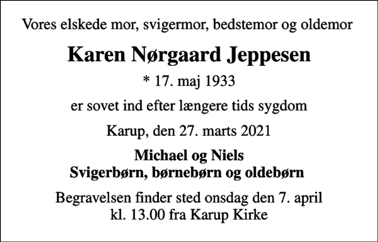 <p>Vores elskede mor, svigermor, bedstemor og oldemor<br />Karen Nørgaard Jeppesen<br />* 17. maj 1933<br />er sovet ind efter længere tids sygdom<br />Karup, den 27. marts 2021<br />Michael og Niels Svigerbørn, børnebørn og oldebørn<br />Begravelsen finder sted onsdag den 7. april kl. 13.00 fra Karup Kirke</p>