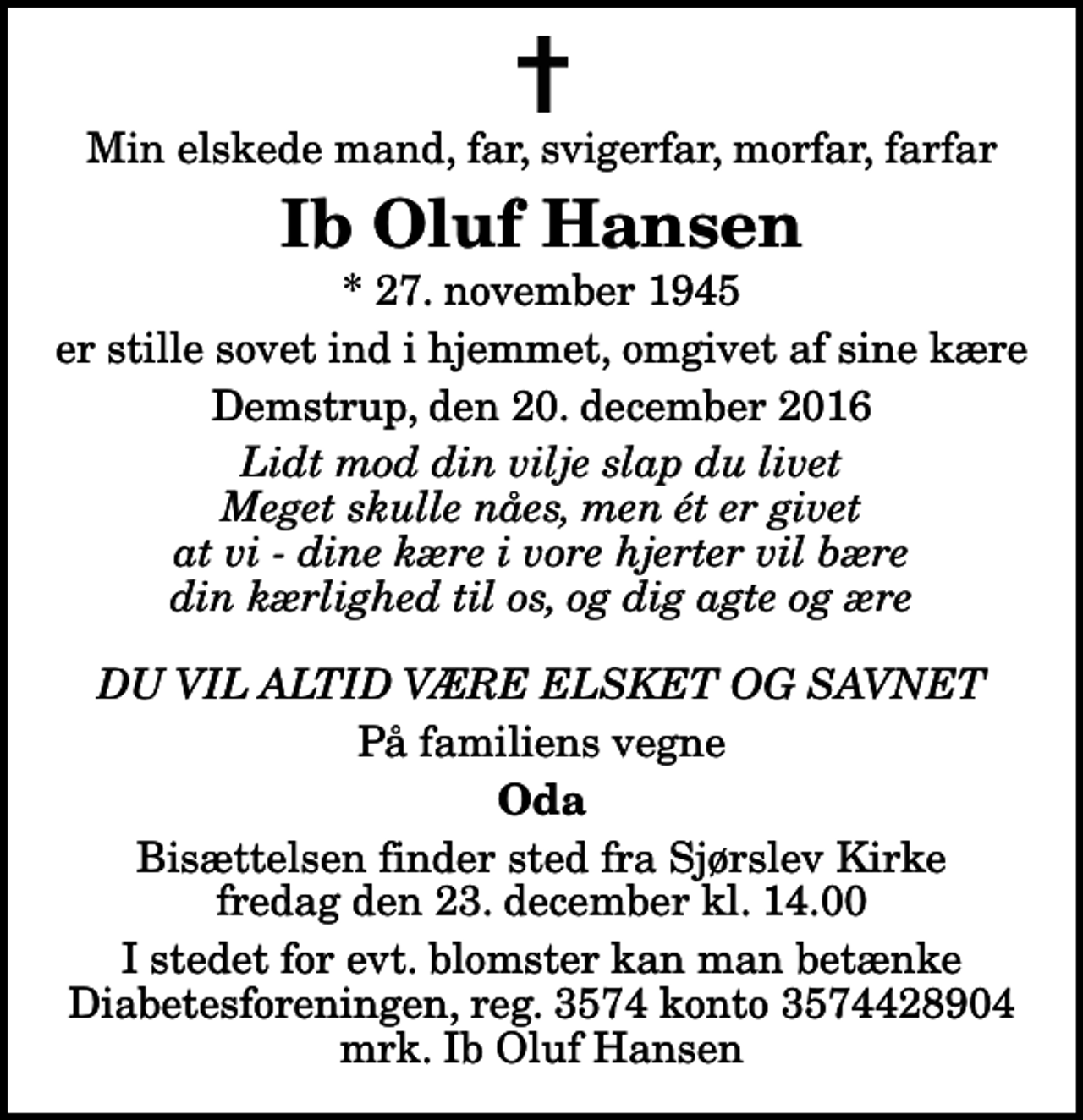 <p>Min elskede mand, far, svigerfar, morfar, farfar<br />Ib Oluf Hansen<br />* 27. november 1945<br />er stille sovet ind i hjemmet, omgivet af sine kære<br />Demstrup, den 20. december 2016<br />Lidt mod din vilje slap du livet Meget skulle nåes, men ét er givet at vi - dine kære i vore hjerter vil bære din kærlighed til os, og dig agte og ære DU VIL ALTID VÆRE ELSKET OG SAVNET<br />På familiens vegne<br />Oda<br />Bisættelsen finder sted fra Sjørslev Kirke fredag den 23. december kl. 14.00<br />I stedet for evt. blomster kan man betænke<br />Diabetesforeningen reg.3574kontonr.3574428904mrk. Ib Oluf<br />Hansen</p>
