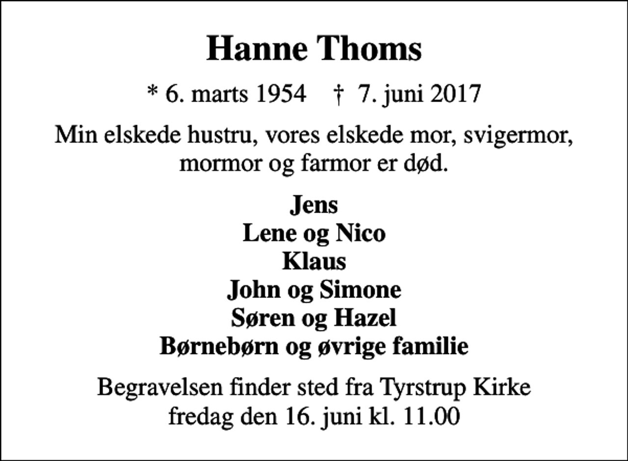 <p>Hanne Thoms<br />* 6. marts 1954 ✝ 7. juni 2017<br />Min elskede hustru, vores elskede mor, svigermor, mormor og farmor er død.<br />Jens Lene og Nico Klaus John og Simone Søren og Hazel Børnebørn og øvrige familie<br />Begravelsen finder sted fra Tyrstrup Kirke fredag den 16. juni kl. 11.00</p>