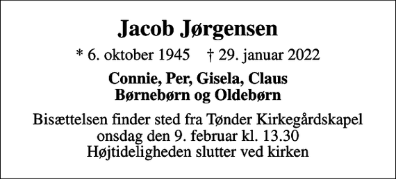 <p>Jacob Jørgensen<br />* 6. oktober 1945 ✝ 29. januar 2022<br />Connie, Per, Gisela, Claus Børnebørn og Oldebørn<br />Bisættelsen finder sted fra Tønder Kirkegårdskapel onsdag den 9. februar kl. 13.30 Højtideligheden slutter ved kirken</p>