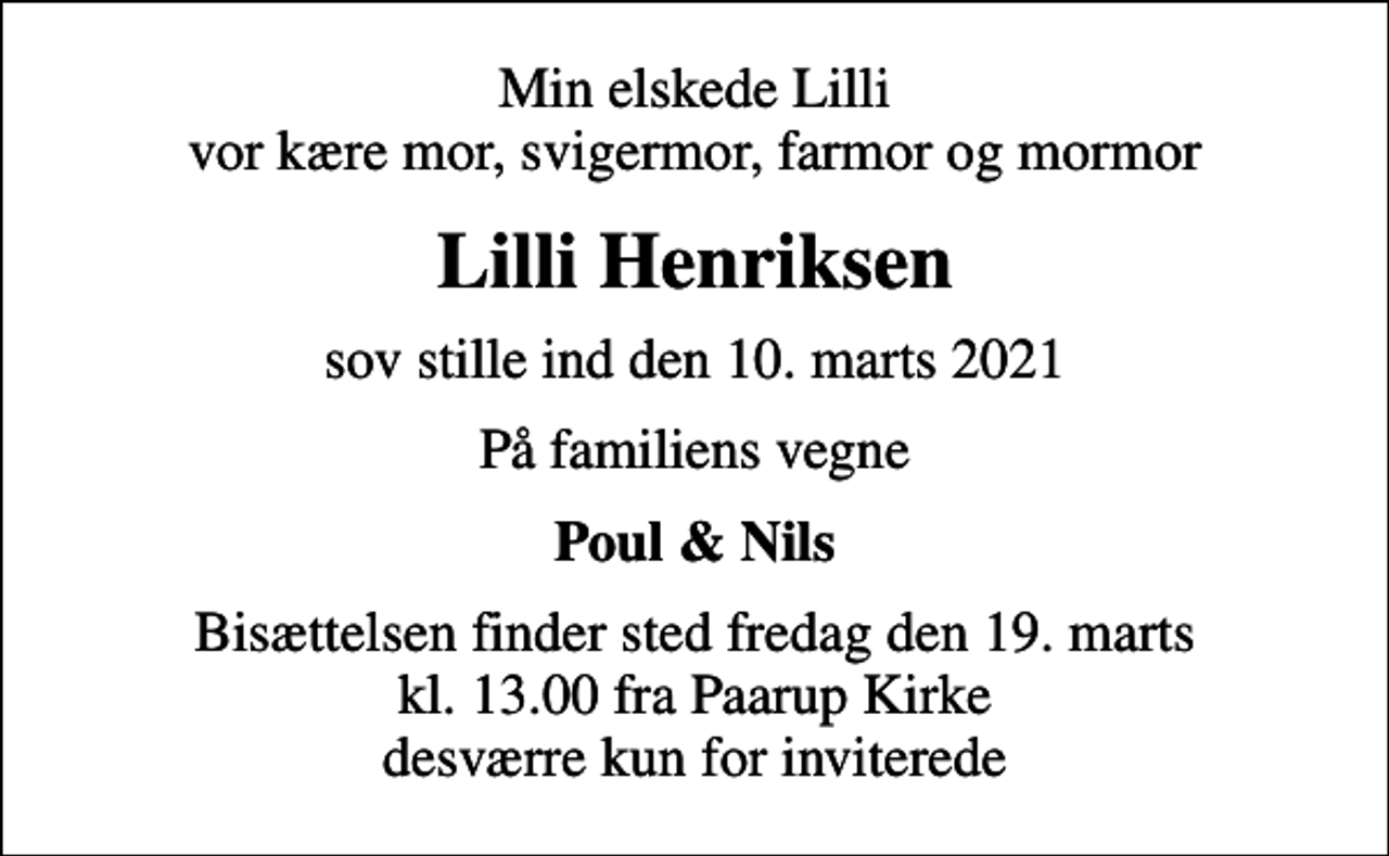 <p>Min elskede Lilli vor kære mor, svigermor, farmor og mormor<br />Lilli Henriksen<br />sov stille ind den 10. marts 2021<br />På familiens vegne<br />Poul &amp; Nils<br />Bisættelsen finder sted fredag den 19. marts kl. 13.00 fra Paarup Kirke desværre kun for inviterede</p>