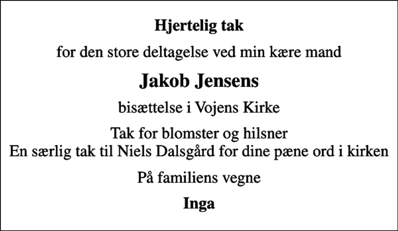 <p>Hjertelig tak<br />for den store deltagelse ved min kære mand<br />Jakob Jensens<br />bisættelse i Vojens Kirke<br />Tak for blomster og hilsner En særlig tak til Niels Dalsgård for dine pæne ord i kirken<br />På familiens vegne<br />Inga</p>