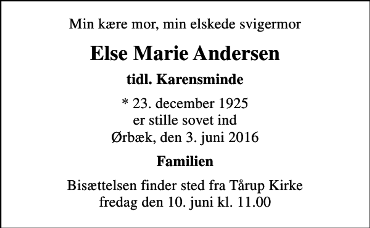 <p>Min kære mor, min elskede svigermor<br />Else Marie Andersen<br />tidl. Karensminde<br />* 23. december 1925 er stille sovet ind Ørbæk, den 3. juni 2016<br />Familien<br />Bisættelsen finder sted fra Tårup Kirke fredag den 10. juni kl. 11.00</p>