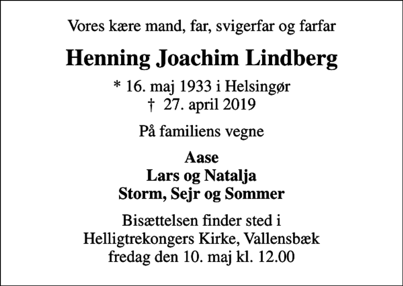 <p>Vores kære mand, far, svigerfar og farfar<br />Henning Joachim Lindberg<br />* 16. maj 1933 i Helsingør<br />✝ 27. april 2019<br />På familiens vegne<br />Aase Lars og Natalja Storm, Sejr og Sommer<br />Bisættelsen finder sted i Helligtrekongers Kirke, Vallensbæk fredag den 10. maj kl. 12.00</p>