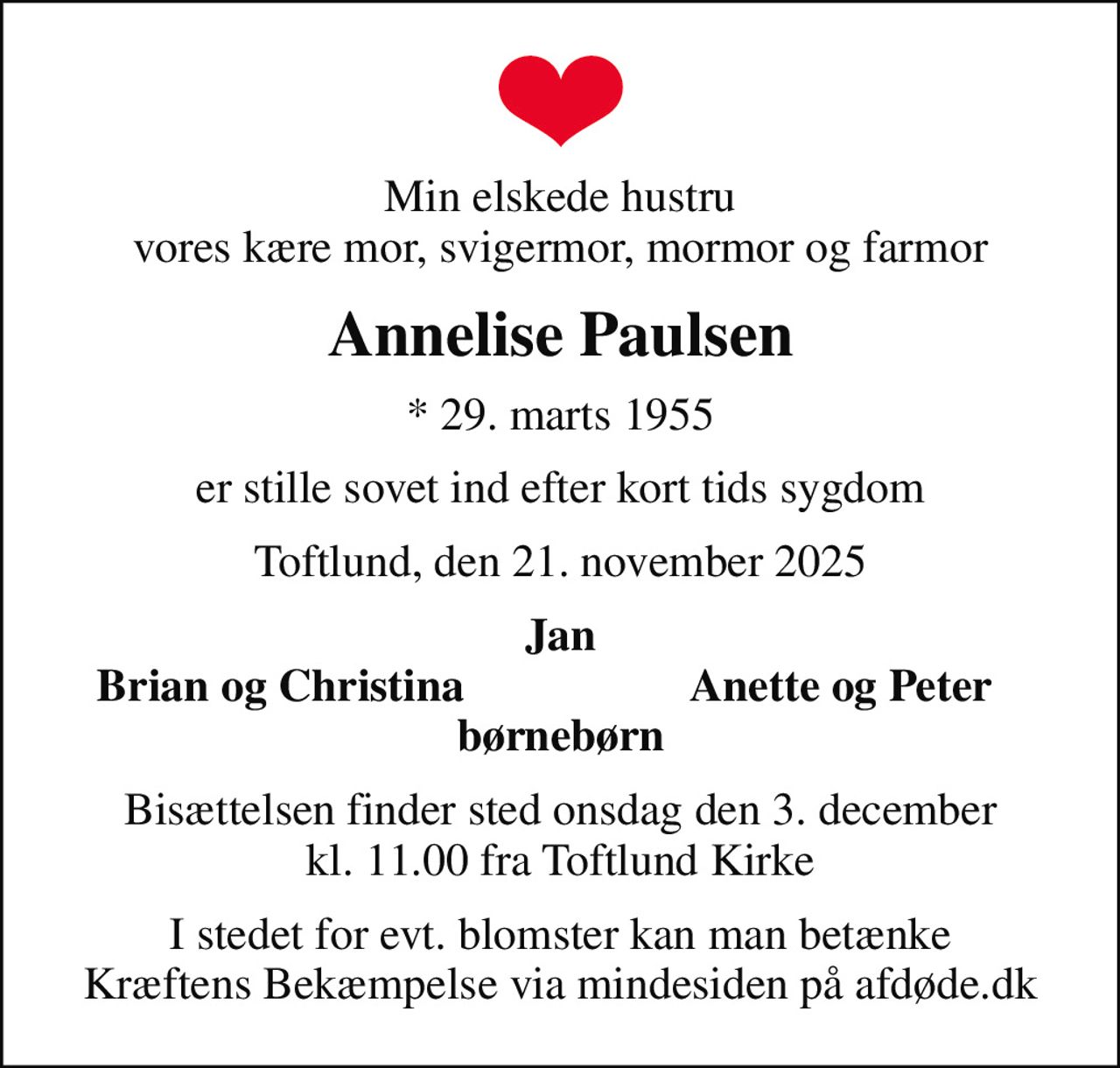 Min elskede hustru vores kære mor, svigermor, mormor og farmor
Annelise Paulsen
* 29. marts 1955
er stille sovet ind efter kort tids sygdom
Toftlund, den 21. november 2025
Jan
Brian og Christina
Anette og Peter
Bisættelsen finder sted onsdag den 3. december kl. 11.00 fra Toftlund Kirke
I stedet for evt. blomster kan man betænke
					Kræftens Bekæmpelse via mindesiden på afdøde.dk