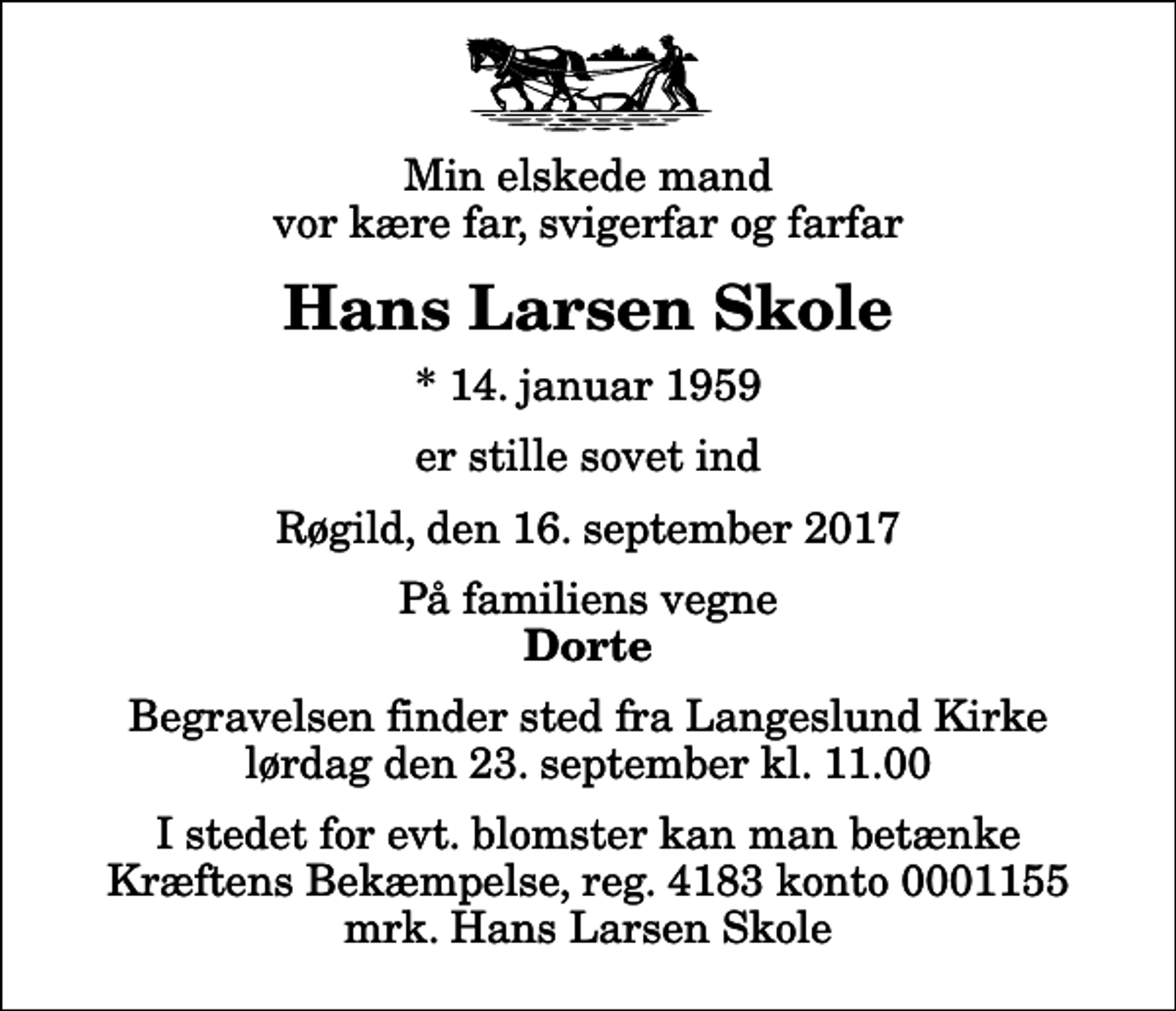 <p>Min elskede mand vor kære far, svigerfar og farfar<br />Hans Larsen Skole<br />* 14. januar 1959<br />er stille sovet ind<br />Røgild, den 16. september 2017<br />På familiens vegne<br />Dorte<br />Begravelsen finder sted fra Langeslund Kirke lørdag den 23. september kl. 11.00<br />I stedet for evt. blomster kan man betænke<br />Kræftens Bekæmpelse reg.4183konto0001155mrk. Hans Larsen<br />Skole</p>