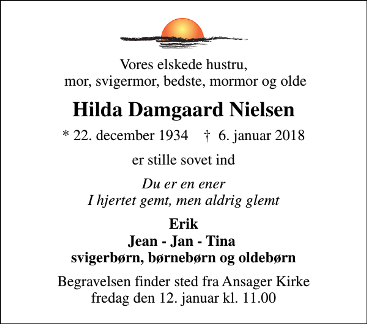 <p>Vores elskede hustru, mor, svigermor, bedste, mormor og olde<br />Hilda Damgaard Nielsen<br />* 22. december 1934 ✝ 6. januar 2018<br />er stille sovet ind<br />Du er en ener I hjertet gemt, men aldrig glemt<br />Erik Jean - Jan - Tina svigerbørn, børnebørn og oldebørn<br />Begravelsen finder sted fra Ansager Kirke fredag den 12. januar kl. 11.00</p>