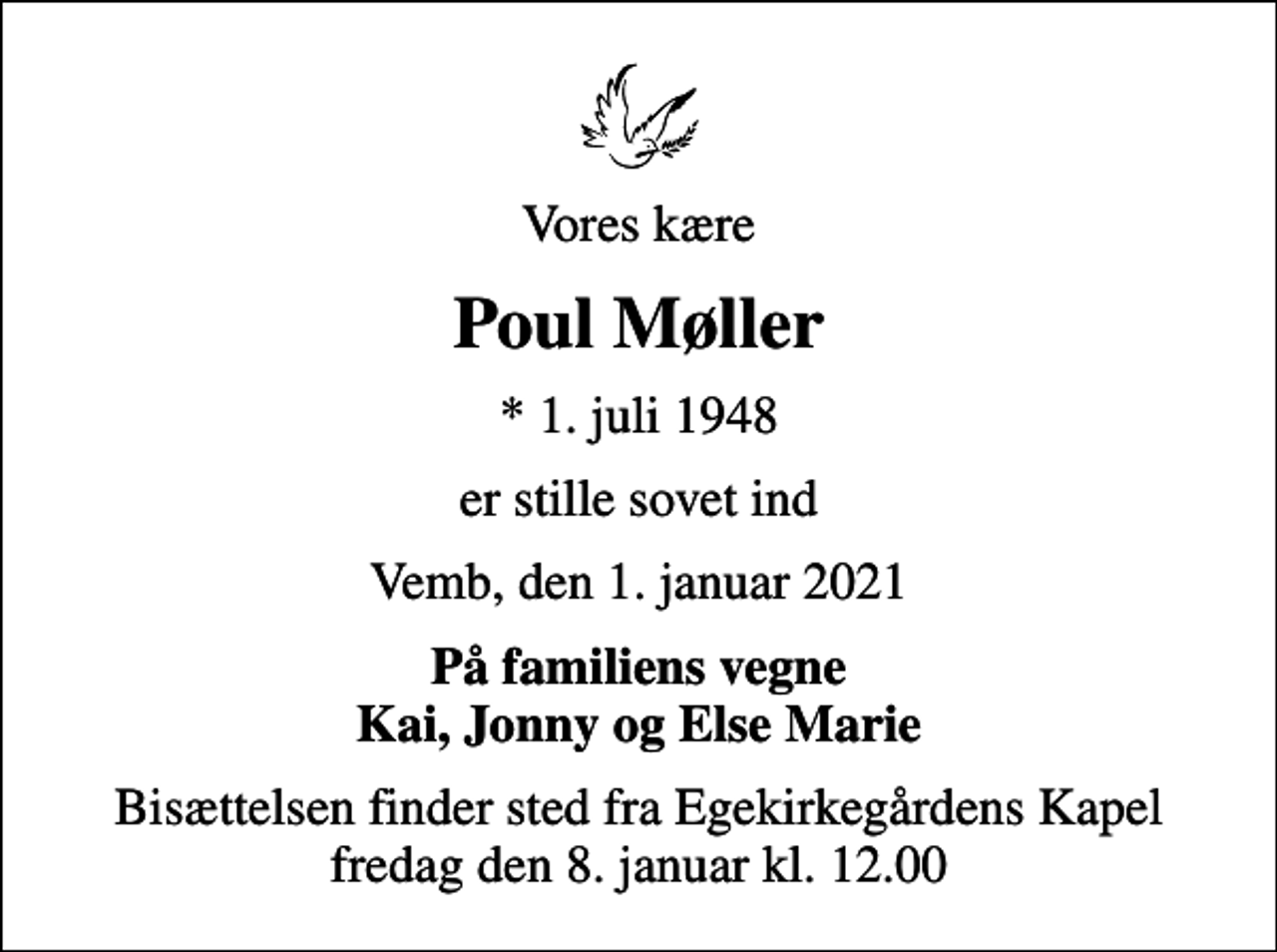 <p>Vores kære<br />Poul Møller<br />* 1. juli 1948<br />er stille sovet ind<br />Vemb, den 1. januar 2021<br />På familiens vegne Kai, Jonny og Else Marie<br />Bisættelsen finder sted fra Egekirkegårdens Kapel fredag den 8. januar kl. 12.00</p>