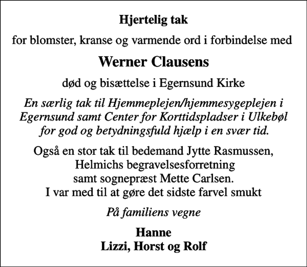 <p>Hjertelig tak<br />for blomster, kranse og varmende ord i forbindelse med<br />Werner Clausens<br />død og bisættelse i Egernsund Kirke<br />En særlig tak til Hjemmeplejen/hjemmesygeplejen i Egernsund samt Center for Korttidspladser i Ulkebøl for god og betydningsfuld hjælp i en svær tid.<br />Også en stor tak til bedemand Jytte Rasmussen, Helmichs begravelsesforretning samt sognepræst Mette Carlsen. I var med til at gøre det sidste farvel smukt<br />På familiens vegne<br />Hanne Lizzi, Horst og Rolf</p>