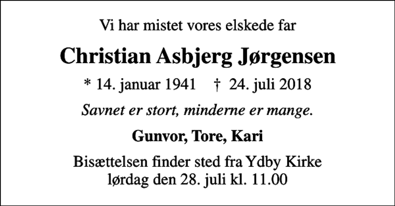 <p>Vi har mistet vores elskede far<br />Christian Asbjerg Jørgensen<br />* 14. januar 1941 ✝ 24. juli 2018<br />Savnet er stort, minderne er mange.<br />Gunvor, Tore, Kari<br />Bisættelsen finder sted fra Ydby Kirke lørdag den 28. juli kl. 11.00</p>