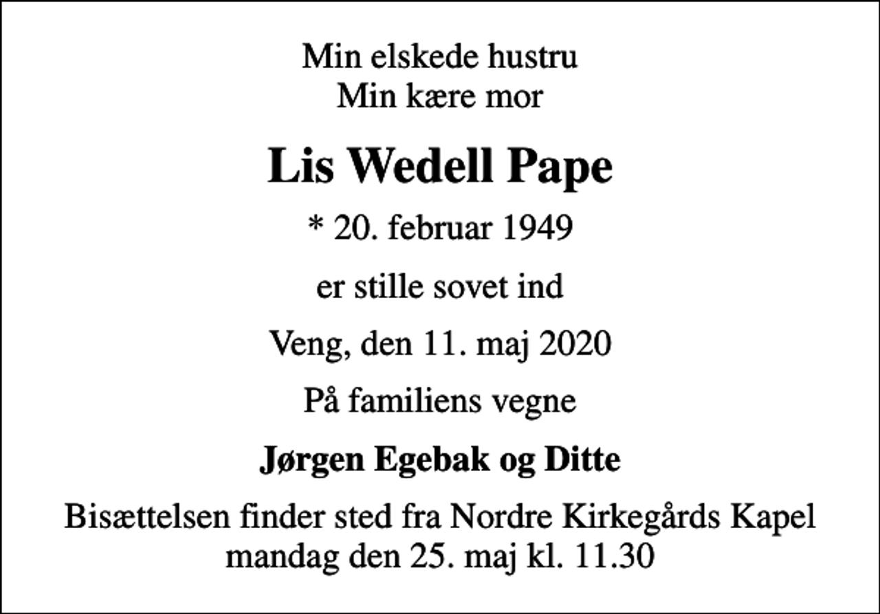 <p>Min elskede hustru Min kære mor<br />Lis Wedell Pape<br />* 20. februar 1949<br />er stille sovet ind<br />Veng, den 11. maj 2020<br />På familiens vegne<br />Jørgen Egebak og Ditte<br />Bisættelsen finder sted fra Nordre Kirkegårds Kapel mandag den 25. maj kl. 11.30</p>
