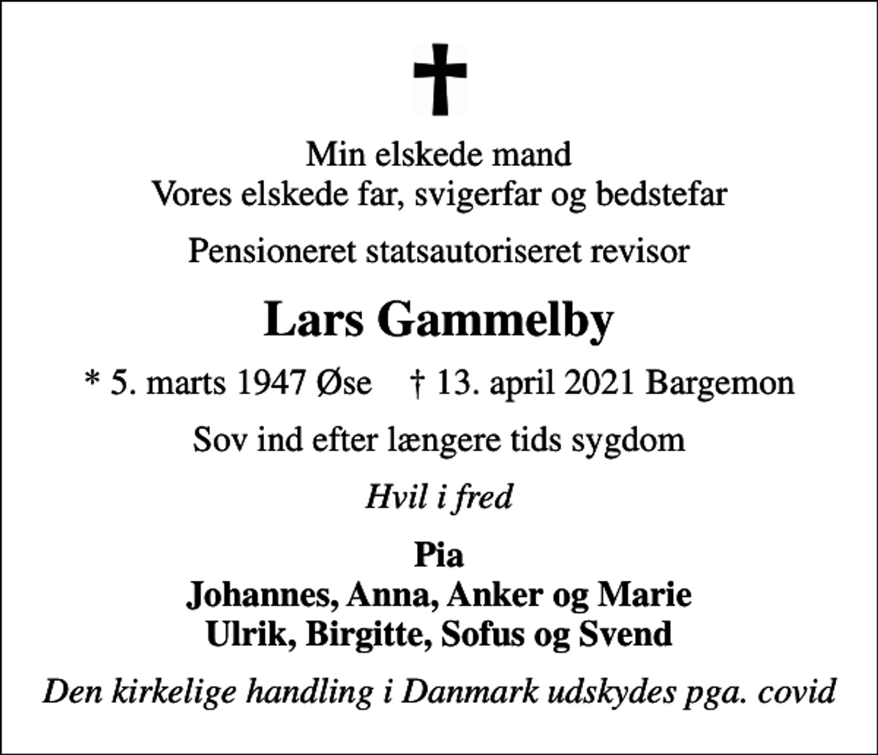 <p>Min elskede mand Vores elskede far, svigerfar og bedstefar<br />Pensioneret statsautoriseret revisor<br />Lars Gammelby<br />* 5. marts 1947 Øse ✝ 13. april 2021 Bargemon<br />Sov ind efter længere tids sygdom<br />Hvil i fred<br />Pia Johannes, Anna, Anker og Marie Ulrik, Birgitte, Sofus og Svend<br />Den kirkelige handling i Danmark udskydes pga. covid</p>