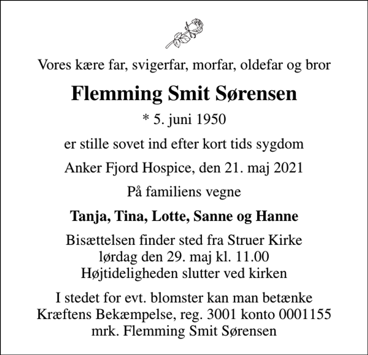 <p>Vores kære far, svigerfar, morfar, oldefar og bror<br />Flemming Smit Sørensen<br />* 5. juni 1950<br />er stille sovet ind efter kort tids sygdom<br />Anker Fjord Hospice, den 21. maj 2021<br />På familiens vegne<br />Tanja, Tina, Lotte, Sanne og Hanne<br />Bisættelsen finder sted fra Struer Kirke lørdag den 29. maj kl. 11.00 Højtideligheden slutter ved kirken<br />I stedet for evt. blomster kan man betænke<br />Kræftens Bekæmpelse reg.3001konto0001155mrk. Flemming Smit<br />Sørensen</p>