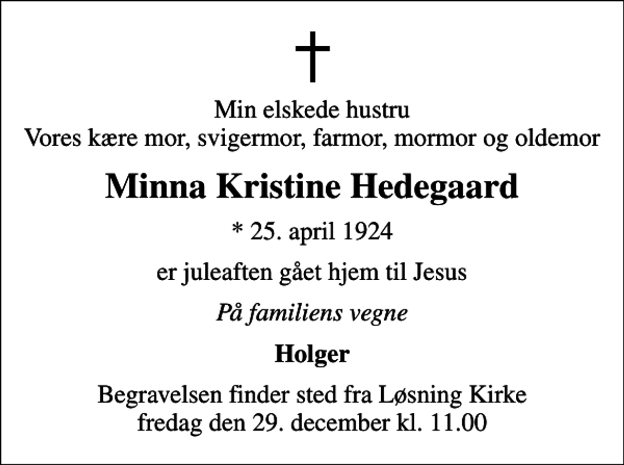 <p>Min elskede hustru Vores kære mor, svigermor, farmor, mormor og oldemor<br />Minna Kristine Hedegaard<br />* 25. april 1924<br />er juleaften gået hjem til Jesus<br />På familiens vegne<br />Holger<br />Begravelsen finder sted fra Løsning Kirke fredag den 29. december kl. 11.00</p>