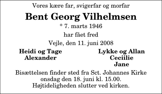 <p>Vores kære far, svigerfar og morfar<br />Bent Georg Vilhelmsen<br />* 7. marts 1946<br />har fået fred<br />Vejle, den 11. juni 2008<br />Heidi og Tage<br />Lykke og Allan<br />Alexander<br />Ceciilie<br />Jane<br />Bisættelsen finder sted fra Sankt Johannes Kirke onsdag den 18. juni kl. 15.00 Højtideligheden slutter ved kirken.</p>