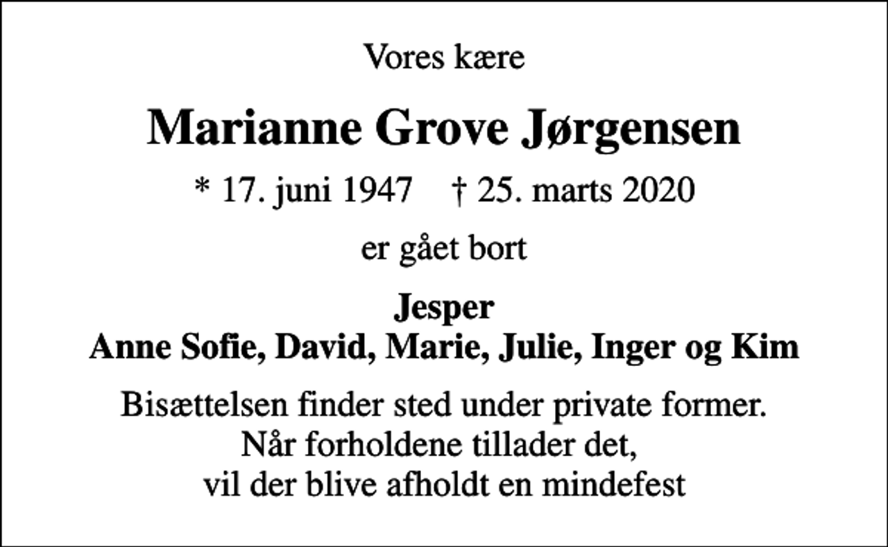<p>Vores kære<br />Marianne Grove Jørgensen<br />* 17. juni 1947 ✝ 25. marts 2020<br />er gået bort<br />Jesper Anne Sofie, David, Marie, Julie, Inger og Kim<br />Bisættelsen finder sted under private former. Når forholdene tillader det, vil der blive afholdt en mindefest</p>