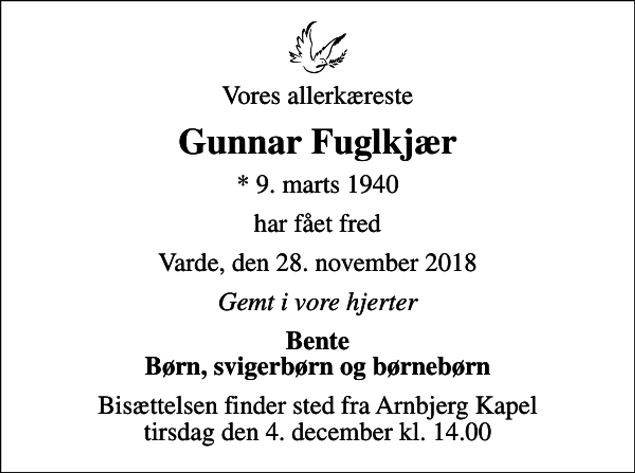 <p>Vores allerkæreste<br />Gunnar Fuglkjær<br />* 9. marts 1940<br />har fået fred<br />Varde, den 28. november 2018<br />Gemt i vore hjerter<br />Bente Børn, svigerbørn og børnebørn<br />Bisættelsen finder sted fra Arnbjerg Kapel tirsdag den 4. december kl. 14.00</p>