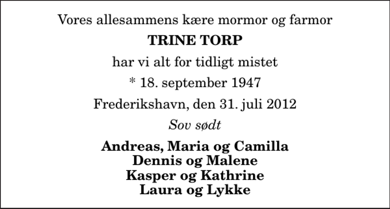 <p>Vores allesammens kære mormor og farmor<br />Trine Torp<br />har vi alt for tidligt mistet<br />* 18. september 1947<br />Frederikshavn, den 31. juli 2012<br />Sov sødt<br />Andreas, Maria og Camilla Dennis og Malene Kasper og Kathrine Laura og Lykke</p>