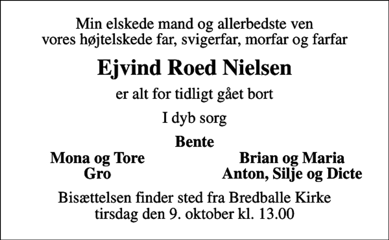 <p>Min elskede mand og allerbedste ven vores højtelskede far, svigerfar, morfar og farfar<br />Ejvind Roed Nielsen<br />er alt for tidligt gået bort<br />I dyb sorg<br />Bente<br />Mona og Tore<br />Brian og Maria<br />Gro<br />Anton, Silje og Dicte<br />Bisættelsen finder sted fra Bredballe Kirke tirsdag den 9. oktober kl. 13.00</p>