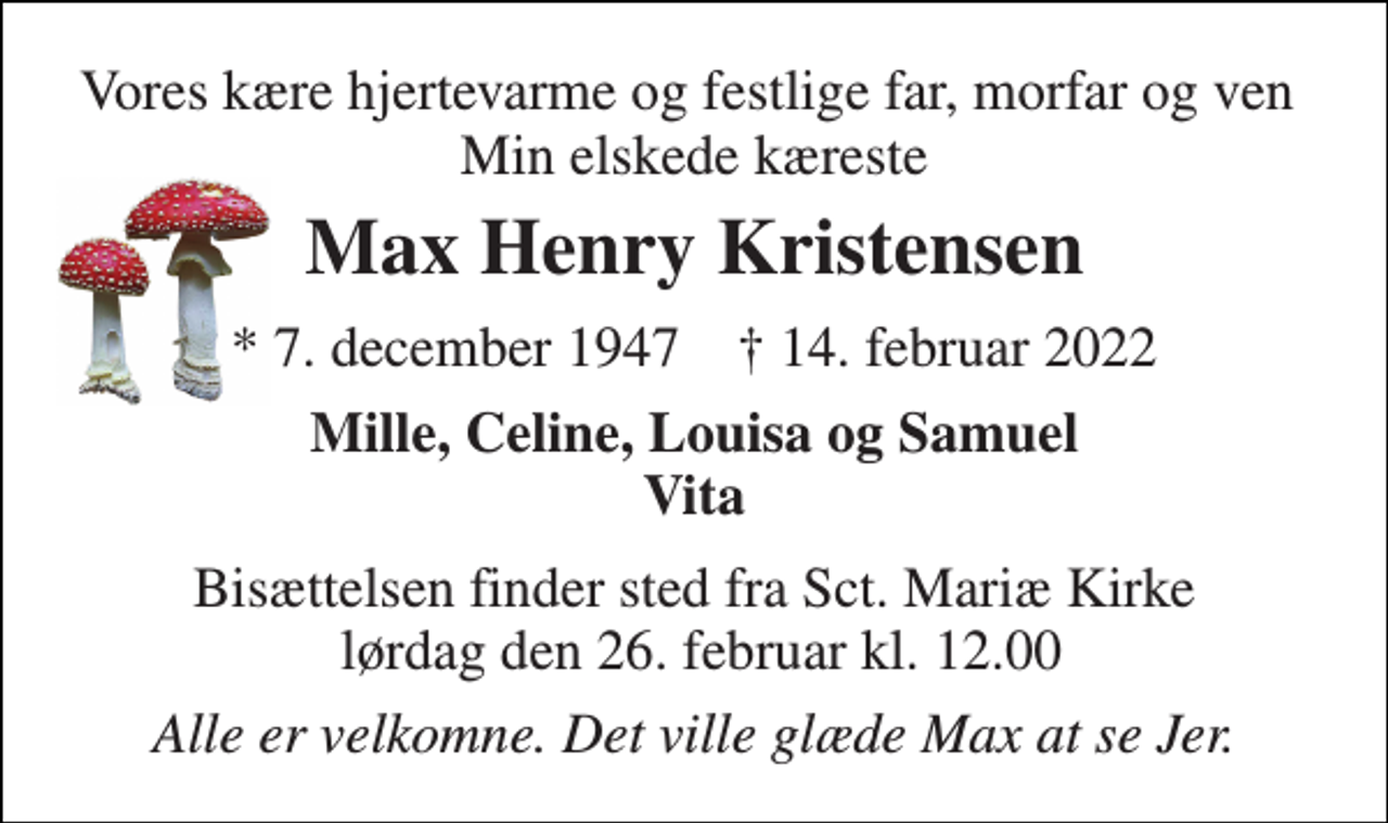 <p>Vores kære hjertevarme og festlige far, morfar og ven Min elskede kæreste<br />Max Henry Kristensen<br />*​ 7. december 1947​ †​ 14. februar 2022<br />Mille, Celine, Louisa og Samuel Vita<br />Bisættelsen finder sted fra Sct. Mariæ Kirke lørdag den 26. februar kl. 12.00<br />Alle er velkomne. Det ville glæde Max at se Jer.</p>