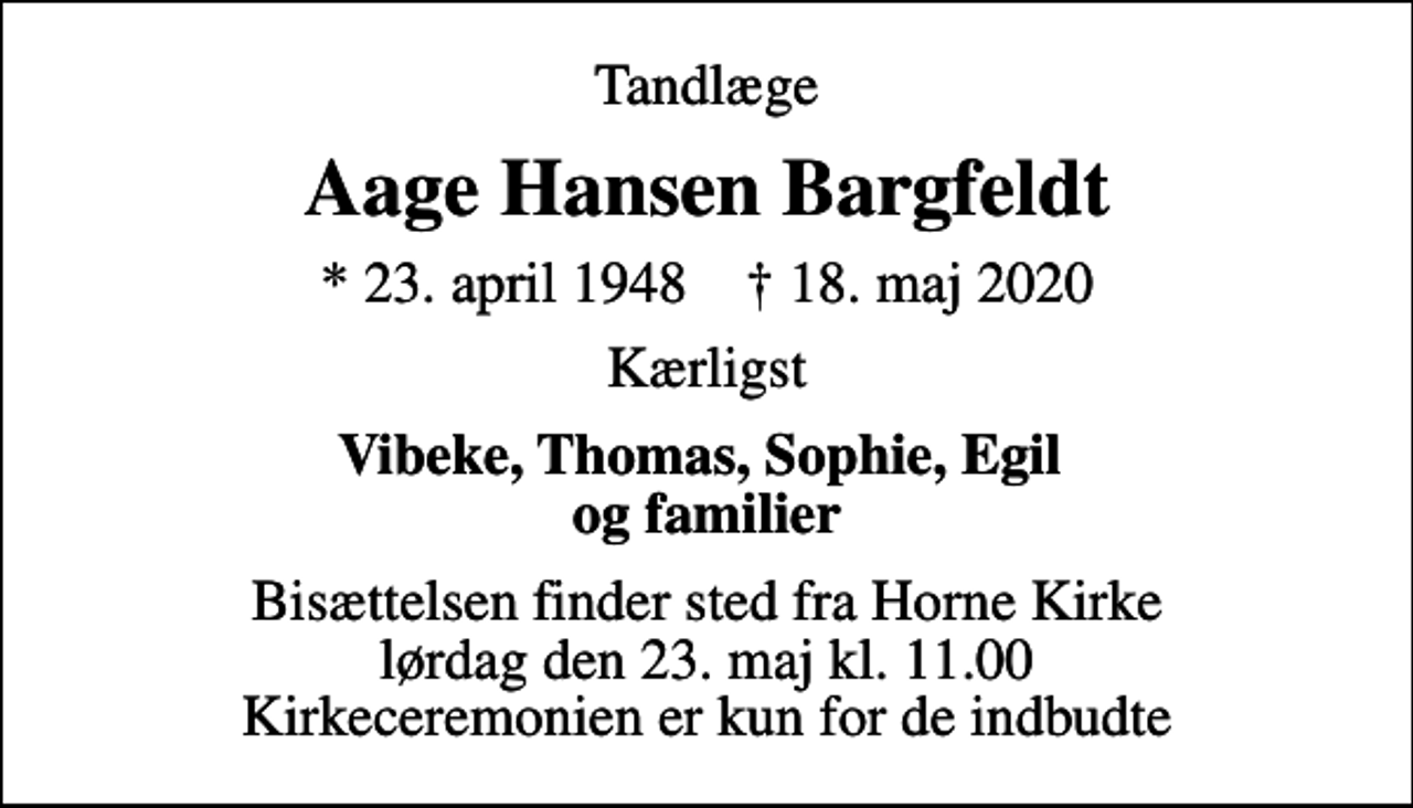 <p>Tandlæge<br />Aage Hansen Bargfeldt<br />* 23. april 1948 ✝ 18. maj 2020<br />Kærligst<br />Vibeke, Thomas, Sophie, Egil og familier<br />Bisættelsen finder sted fra Horne Kirke lørdag den 23. maj kl. 11.00 Kirkeceremonien er kun for de indbudte</p>