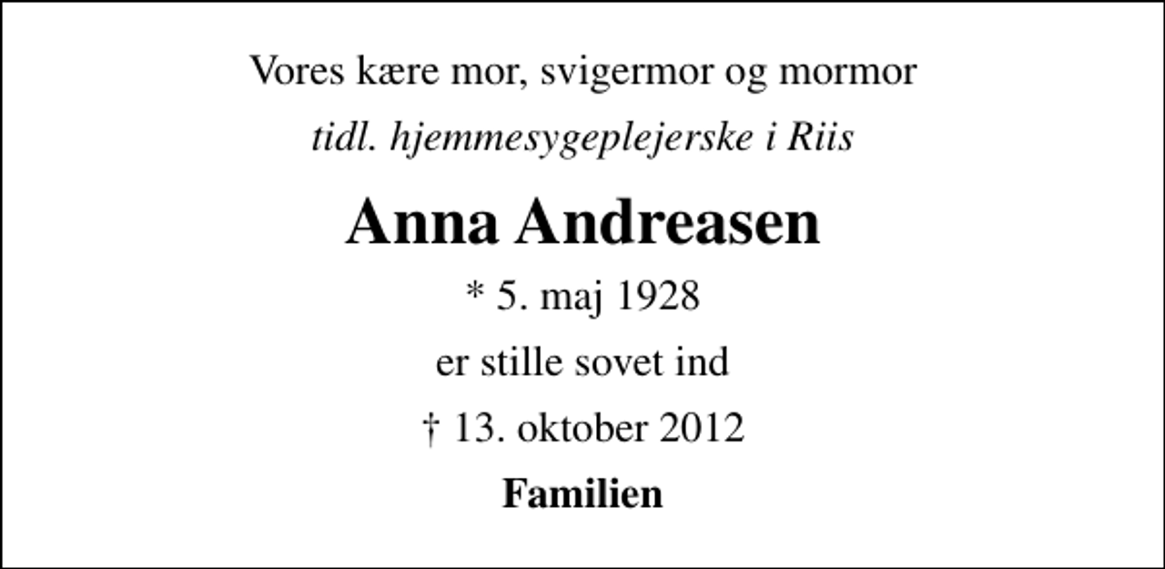<p>Vores kære mor, svigermor og mormor<br />tidl. hjemmesygeplejerske i Riis<br />Anna Andreasen<br />* 5. maj 1928<br />er stille sovet ind<br />13. oktober 2012<br />Familien</p>