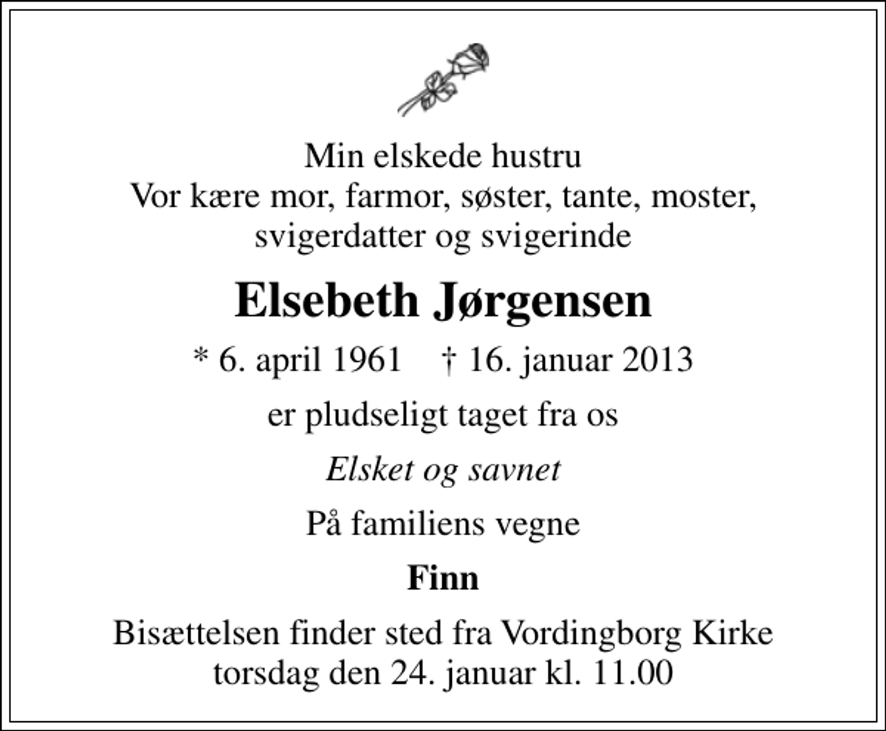 <p>Min elskede hustru Vor kære mor, farmor, søster, tante, moster, svigerdatter og svigerinde<br />Elsebeth Jørgensen<br />* 6. april 1961 ✝ 16. januar 2013<br />er pludseligt taget fra os<br />Elsket og savnet<br />På familiens vegne<br />Finn<br />Bisættelsen finder sted fra Vordingborg Kirke torsdag den 24. januar kl. 11.00</p>