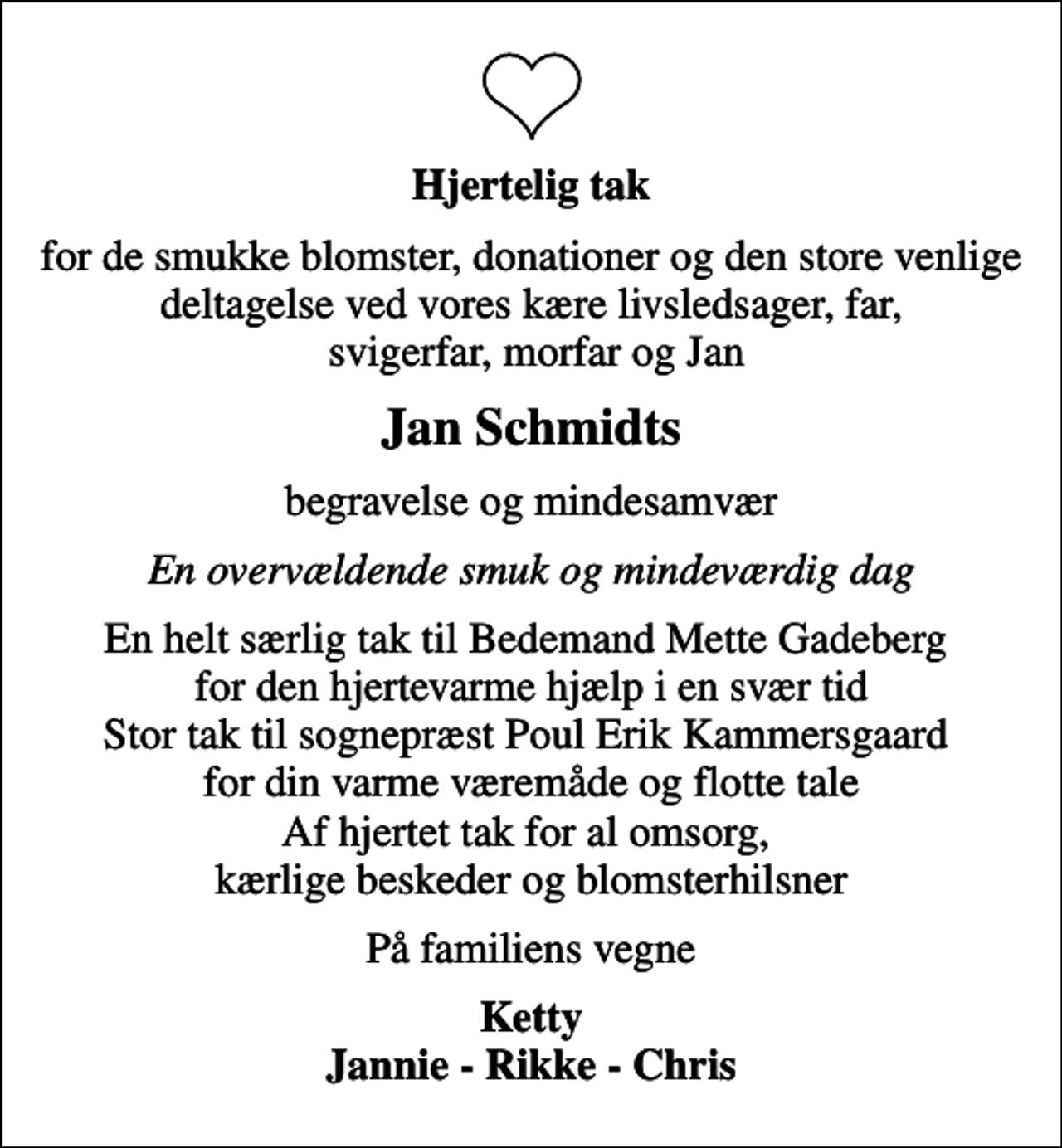 <p>Hjertelig tak<br />for de smukke blomster, donationer og den store venlige deltagelse ved vores kære livsledsager, far, svigerfar, morfar og Jan<br />Jan Schmidts<br />begravelse og mindesamvær<br />En overvældende smuk og mindeværdig dag<br />En helt særlig tak til Bedemand Mette Gadeberg for den hjertevarme hjælp i en svær tid Stor tak til sognepræst Poul Erik Kammersgaard for din varme væremåde og flotte tale Af hjertet tak for al omsorg, kærlige beskeder og blomsterhilsner<br />På familiens vegne<br />Ketty Jannie - Rikke - Chris</p>