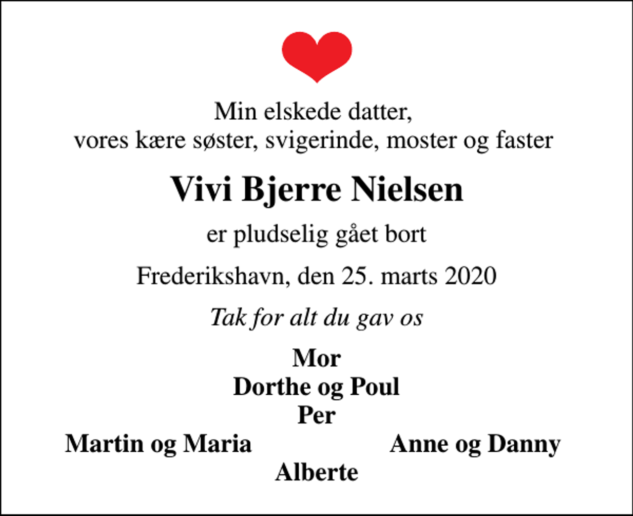 <p>Min elskede datter, vores kære søster, svigerinde, moster og faster<br />Vivi Bjerre Nielsen<br />er pludselig gået bort<br />Frederikshavn, den 25. marts 2020<br />Tak for alt du gav os<br />Mor Dorthe og Poul Per<br />Martin og Maria<br />Anne og Danny</p>