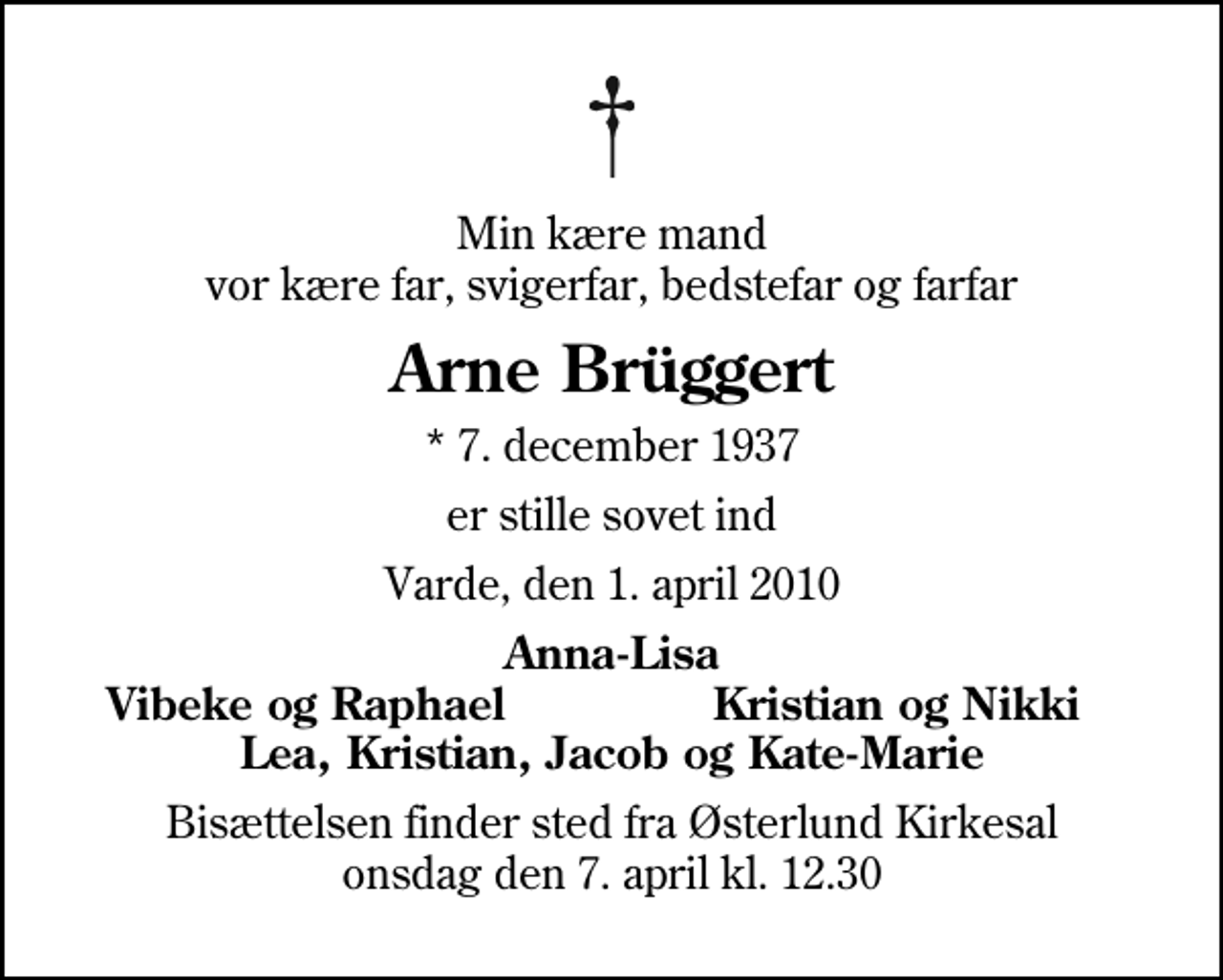 <p>Min kære mand vor kære far, svigerfar, bedstefar og farfar<br />Arne Brüggert<br />* 7. december 1937<br />er stille sovet ind<br />Varde, den 1. april 2010<br />Anna-Lisa<br />Vibeke og Raphael<br />Kristian og Nikki<br />Bisættelsen finder sted fra Østerlund Kirkesal onsdag den 7. april kl. 12.30</p>