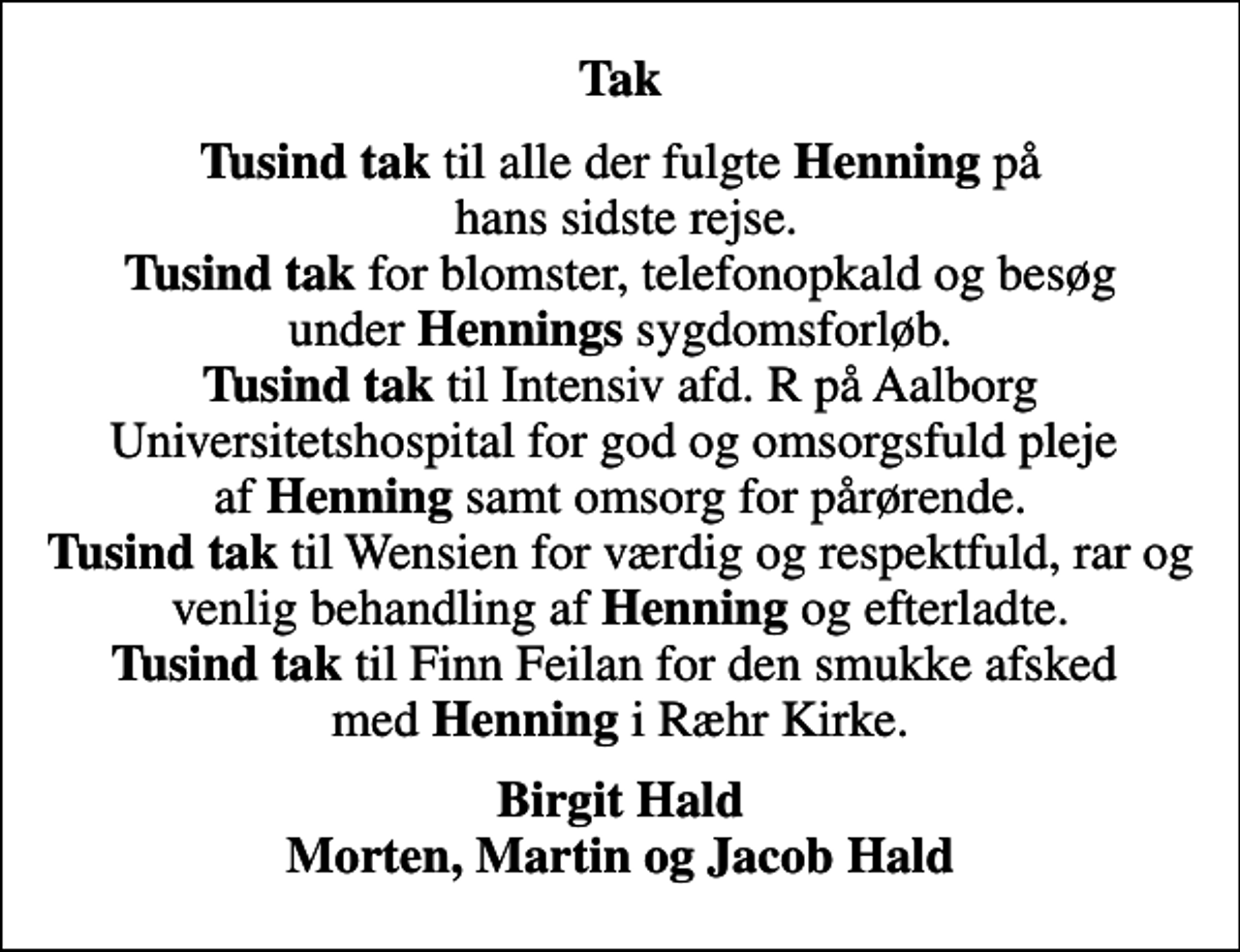 <p>Tak<br /><em>Tusind tak</em> til alle der fulgte <em>Henning</em> på hans sidste rejse. <em>Tusind tak</em> for blomster, telefonopkald og besøg under <em>Hennings</em> sygdomsforløb. <em>Tusind tak</em> til Intensiv afd. R på Aalborg Universitetshospital for god og omsorgsfuld pleje af <em>Henning</em> samt omsorg for pårørende. <em>Tusind tak</em> til Wensien for værdig og respektfuld, rar og venlig behandling af <em>Henning</em> og efterladte. <em>Tusind tak</em> til Finn Feilan for den smukke afsked med <em>Henning</em> i Ræhr Kirke.<br />Birgit Hald Morten, Martin og Jacob Hald</p>