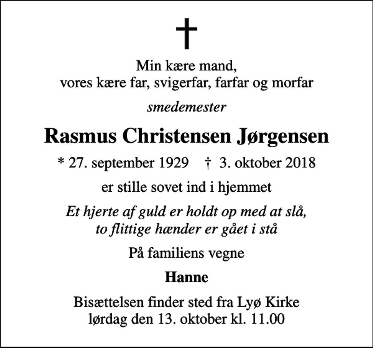 <p>Min kære mand, vores kære far, svigerfar, farfar og morfar<br />smedemester<br />Rasmus Christensen Jørgensen<br />* 27. september 1929 ✝ 3. oktober 2018<br />er stille sovet ind i hjemmet<br />Et hjerte af guld er holdt op med at slå, to flittige hænder er gået i stå<br />På familiens vegne<br />Hanne<br />Bisættelsen finder sted fra Lyø Kirke lørdag den 13. oktober kl. 11.00</p>