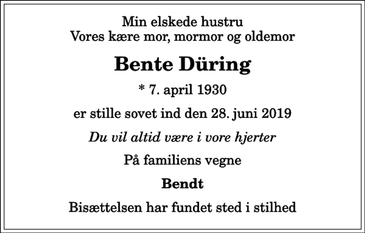 <p>Min elskede hustru Vores kære mor, mormor og oldemor<br />Bente Düring<br />* 7. april 1930<br />er stille sovet ind den 28. juni 2019<br />Du vil altid være i vore hjerter<br />På familiens vegne<br />Bendt<br />Bisættelsen har fundet sted i stilhed</p>