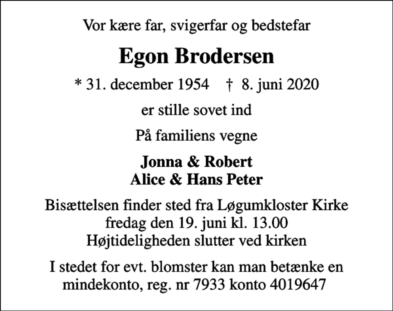 <p>Vor kære far, svigerfar og bedstefar<br />Egon Brodersen<br />* 31. december 1954 ✝ 8. juni 2020<br />er stille sovet ind<br />På familiens vegne<br />Jonna &amp; Robert Alice &amp; Hans Peter<br />Bisættelsen finder sted fra Løgumkloster Kirke fredag den 19. juni kl. 13.00 Højtideligheden slutter ved kirken<br />I stedet for evt. blomster kan man betænke en mindekonto, reg. nr 7933 konto 4019647</p>