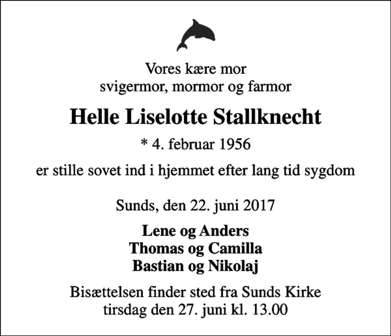 <p>Vores kære mor svigermor, mormor og farmor<br />Helle Liselotte Stallknecht<br />* 4. februar 1956<br />er stille sovet ind i hjemmet efter lang tid sygdom Sunds, den 22. juni 2017<br />Lene og Anders Thomas og Camilla Bastian og Nikolaj<br />Bisættelsen finder sted fra Sunds Kirke tirsdag den 27. juni kl. 13.00</p>