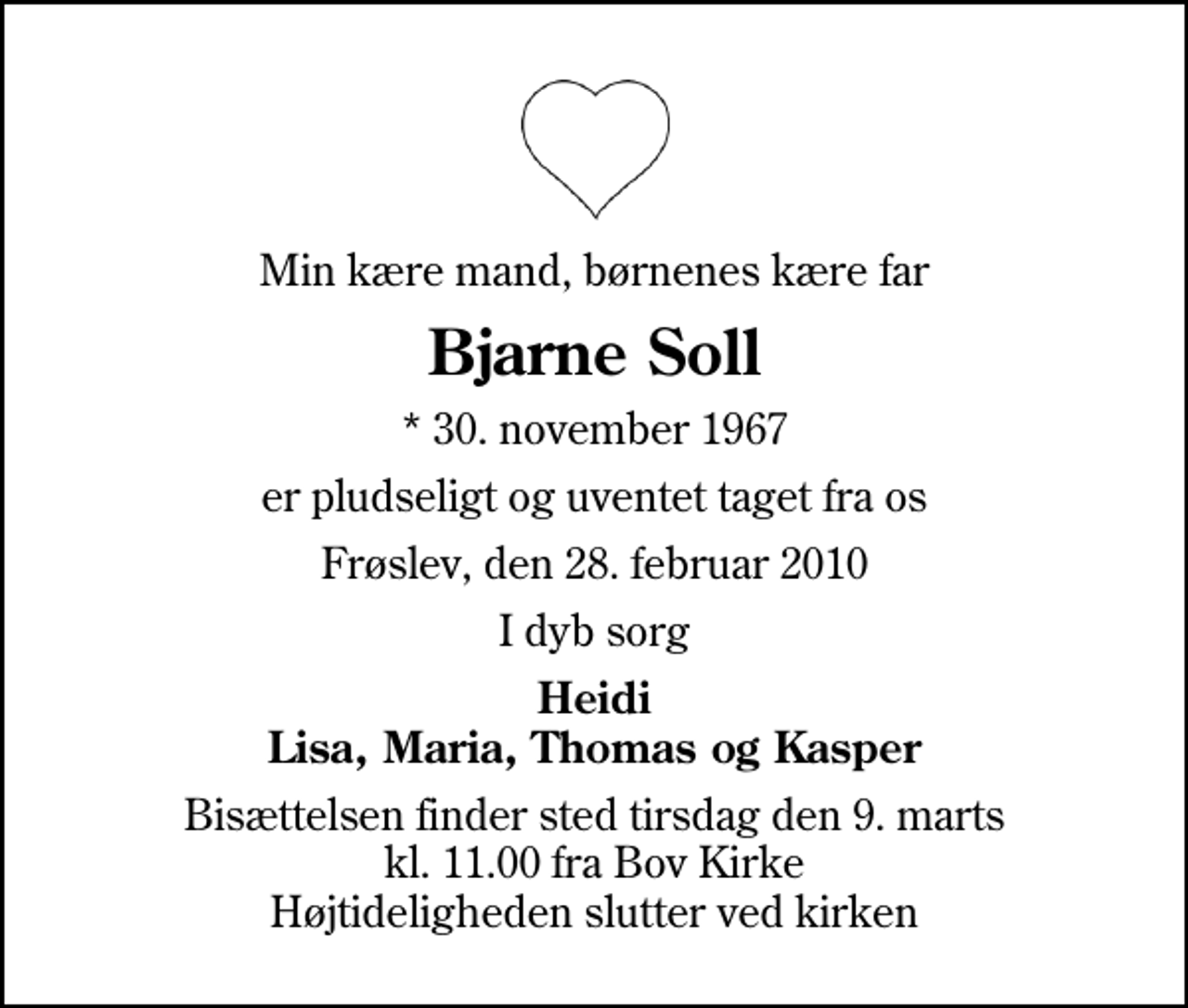 <p>Min kære mand, børnenes kære far<br />Bjarne Soll<br />* 30. november 1967<br />er pludseligt og uventet taget fra os<br />Frøslev, den 28. februar 2010<br />I dyb sorg<br />Heidi Lisa, Maria, Thomas og Kasper<br />Bisættelsen finder sted tirsdag den 9. marts kl. 11.00 fra Bov Kirke Højtideligheden slutter ved kirken</p>