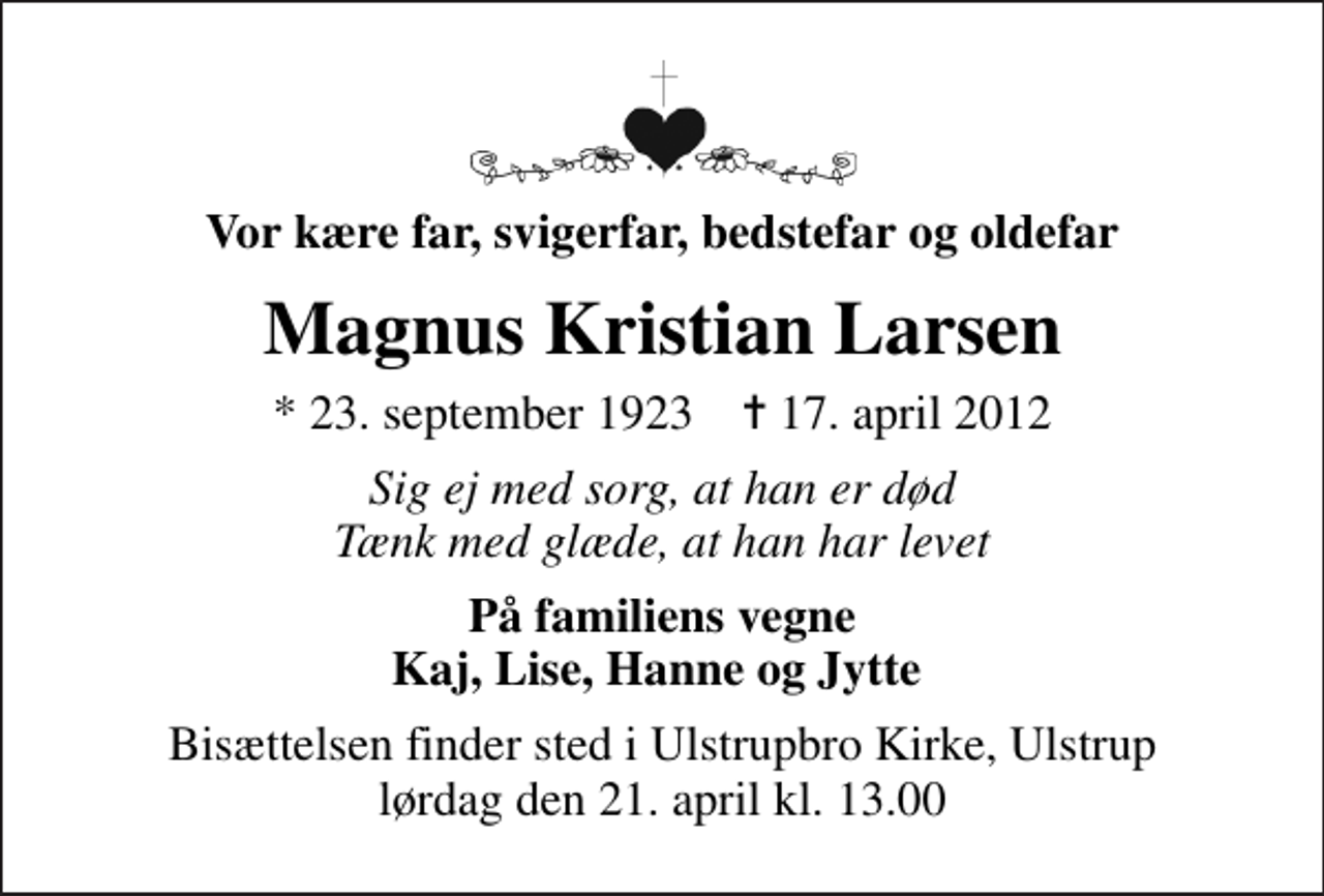 <p>Vor kære far, svigerfar, bedstefar og oldefar<br />Magnus Kristian Larsen<br />* 23. september 1923 ✝ 17. april 2012<br />Sig ej med sorg, at han er død Tænk med glæde, at han har levet<br />På familiens vegne Kaj, Lise, Hanne og Jytte<br />Bisættelsen finder sted i Ulstrupbro Kirke, Ulstrup lørdag den 21. april kl. 13.00</p>