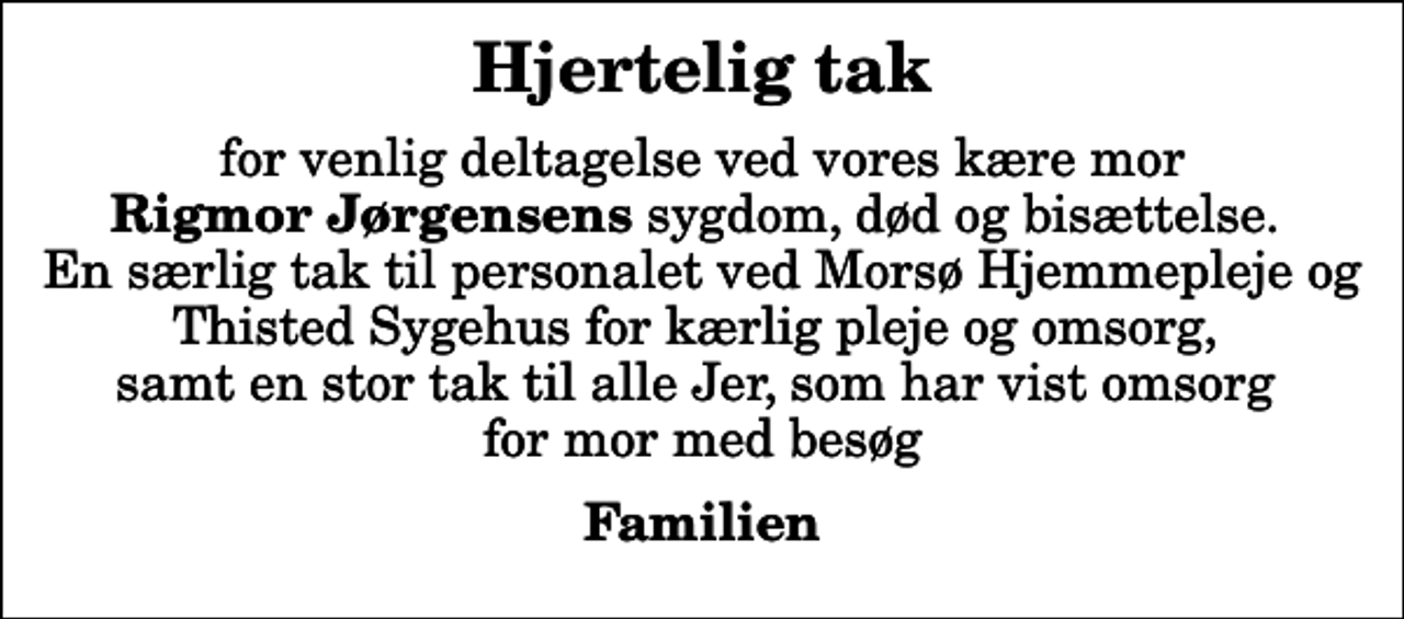<p>Hjertelig tak<br />for venlig deltagelse ved vores kære mor <em>Rigmor Jørgensens</em> sygdom, død og bisættelse. En særlig tak til personalet ved Morsø Hjemmepleje og Thisted Sygehus for kærlig pleje og omsorg, samt en stor tak til alle Jer, som har vist omsorg for mor med besøg<br />Familien</p>