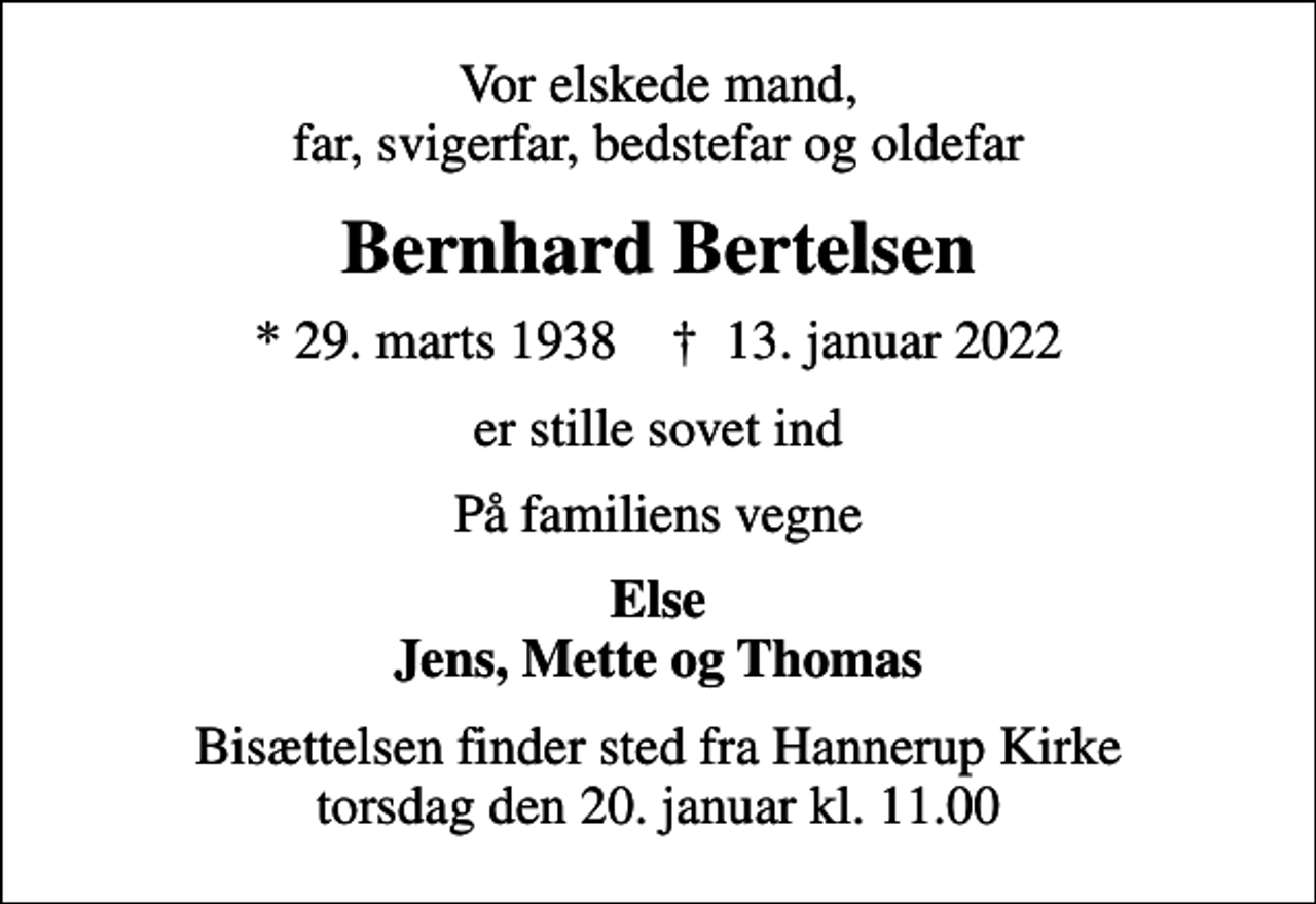 <p>Vor elskede mand, far, svigerfar, bedstefar og oldefar<br />Bernhard Bertelsen<br />* 29. marts 1938 ✝ 13. januar 2022<br />er stille sovet ind<br />På familiens vegne<br />Else Jens, Mette og Thomas<br />Bisættelsen finder sted fra Hannerup Kirke torsdag den 20. januar kl. 11.00</p>
