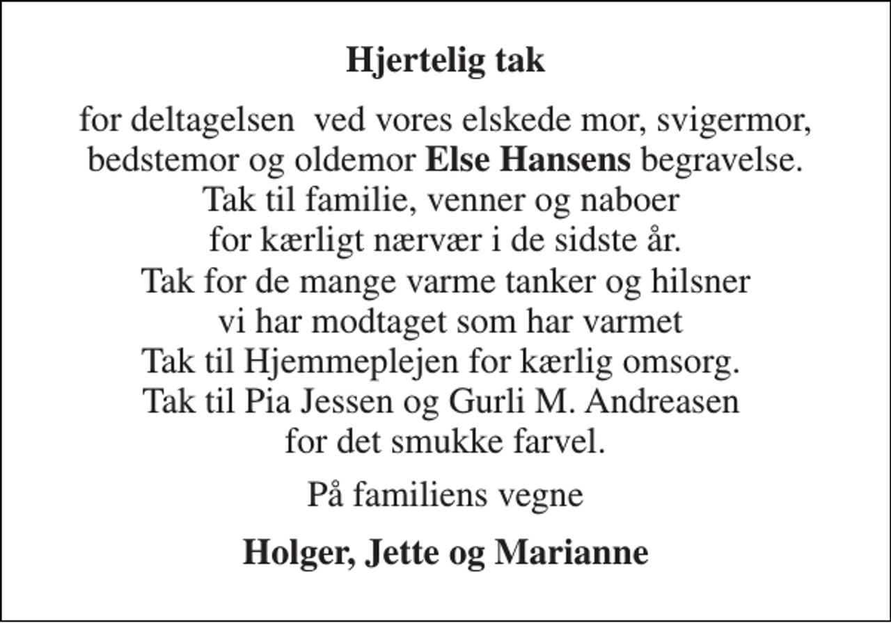 <p>Hjertelig tak<br />for deltagelsen ved vores elskede mor, svigermor, bedstemor og oldemor Else Hansens begravelse. Tak til familie, venner og naboer for kærligt nærvær i de sidste år. Tak for de mange varme tanker og hilsner vi har modtaget som har varmet Tak til Hjemmeplejen for kærlig omsorg. Tak til Pia Jessen og Gurli M. Andreasen for det smukke farvel.<br />På familiens vegne<br />Holger, Jette og Marianne</p>